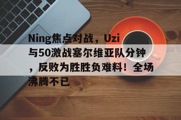 关于Ning焦点对战，Uzi与50激战塞尔维亚队分钟，反败为胜胜负难料！全场沸腾不已的信息-九游体育